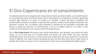 El Giro Copernicano en el conocimiento
El replanteamiento de la pregunta del conocimiento hecha por Kant implica una transformación
en la perspectiva sobre el conocimiento. Para el racionalismo y el empirismo conocer significaba
conocer algo externo a la razón: el mundo o la realidad. A partir de Kant el problema del
conocimiento consiste en estudiar lo que permite conocer, es decir las facultades racionales que
permiten conocer. Así, el enfoque está orientado al estudio de las facultades racionales que
tienen el papel de constituir el conocimiento, y no en un objeto externo a la razón. A este
cambio en la perspectiva se le conoce como Giro Copernicano.
Por el Giro Copernicano afirmamos que cuando apreciamos, por ejemplo, una pizarra de color
verde, no es el caso que en el mundo exista una pizarra de color verde sino que nuestras
facultades hacen que la forma y el color de la pizarra aparezcan tal como aparecen y no de otra
manera. Además, son estas mismas facultades las que nos permiten decir que el color verde se
predica de la pizarra, ya que no es el caso de que el color sea una propiedad del objeto pizarra.
DOCENTE: Miguel Ángel Nación Pantigoso
 