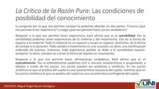 La Crítica de la Razón Pura: Las condiciones de
posibilidad del conocimiento
La pregunta por lo que nos permite conocer la podemos abordar en dos partes. Primero ¿qué
nos permite tener experiencia? y luego ¿qué nos permite hacer juicios verdaderos?
Respecto a lo que nos permite tener experiencia, Kant afirma que es la sensibilidad. Por la
sensibilidad podemos tener experiencias de lo material y del movimiento. Ella da la forma de
espacio a lo material. Todo lo material es un espacio y ocupa un espacio. Asimismo, da la forma
de tiempo a la duración. Todo cambio o movimiento es una sucesión, es decir, una continuación
ordenada de eventos. Entonces, toda experiencia posible se debe a la sensibilidad espacio-
temporal. Es decir, siempre va a tener la forma de objetos en movimiento.
Respecto a lo que nos permite hacer afirmaciones verdaderas, Kant afirma que es el
entendimiento. Por el entendimiento podemos unir o vincular características o propiedades a
objetos a través de los juicios. Los juicios pueden ser analíticos y sintéticos. En los juicios
analíticos lo que se predica del sujeto es una característica necesaria del sujeto, mientras que en
los juicios sintéticos lo que se predica del sujeto es una característica contingente del sujeto.
DOCENTE: Miguel Ángel Nación Pantigoso
 