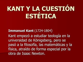 KANT Y LA CUESTIÓN
ESTÉTICA
Immanuel Kant (1724-1804)
Kant empezó a estudiar teología en la
universidad de Königsberg, pero se
pasó a la filosofía, las matemáticas y la
física, atraído de forma especial por la
obra de Isaac Newton.
 