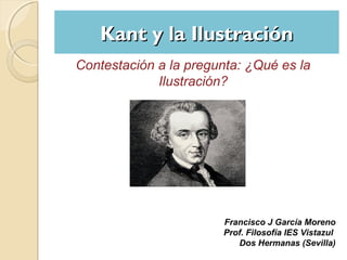 Kant y la Ilustración
Contestación a la pregunta: ¿Qué es la
Ilustración?

Francisco J García Moreno
Prof. Filosofía IES Vistazul
Dos Hermanas (Sevilla)

 