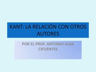 KANT: LA RELACIÓN CON OTROS AUTORES POR EL PROF. ANTONIO ALBA CIFUENTES 