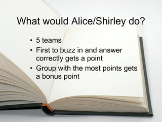 What would Alice/Shirley do? 5 teams First to buzz in and answer correctly gets a point Group with the most points gets a bonus point 