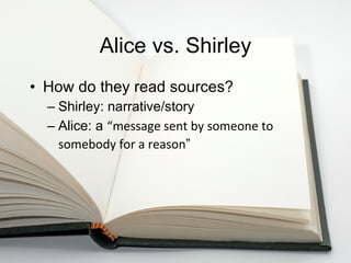 Alice vs. Shirley How do they read sources? Shirley: narrative/story Alice: a  “ message sent by someone to somebody for a reason ”   
