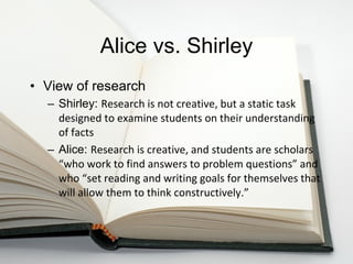 Alice vs. Shirley View of research Shirley:  Research is not creative, but a static task designed to examine students on their understanding of facts Alice:  Research is creative, and students are scholars “w h o work to find answers to problem questions” and who  “se t reading and writing goals for themselves that will allow them to think constructively.” 