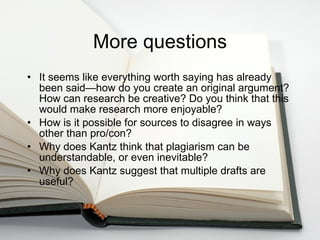 More questions It seems like everything worth saying has already been said—how do you create an original argument? How can research be creative? Do you think that this would make research more enjoyable? How is it possible for sources to disagree in ways other than pro/con? Why does Kantz think that plagiarism can be understandable, or even inevitable? Why does Kantz suggest that multiple drafts are useful?  