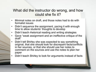 What did the instructor do wrong, and how could she fix it? Minimal notes on draft, and those notes had to do with formalist issues Didn’t sequence the assignment, pacing it with enough time to allow students’ thoughts to develop  Didn’t teach rhetorical reading and writing strategies  Gave  “ weak assignment and an ineffective critique of the draft”  Didn’t tell Shirley she was expected to say something original, that she should look for discrepant facts/conflicts in her sources, or that she should use her notes to comment on the sources and use the notes to plan her paper Didn’t teach Shirley to look for arguments instead of facts 