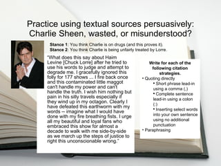 Practice using textual sources persuasively: Charlie Sheen, wasted, or misunderstood? “ What does this say about Haim Levine [Chuck Lorre] after he tried to use his words to judge and attempt to degrade me. I gracefully ignored this folly for 177 shows ... I fire back once and this contaminated little maggot can't handle my power and can't handle the truth. I wish him nothing but pain in his silly travels especially if they wind up in my octagon. Clearly I have defeated this earthworm with my words -- imagine what I would have done with my fire breathing fists. I urge all my beautiful and loyal fans who embraced this show for almost a decade to walk with me side-by-side as we march up the steps of justice to right this unconscionable wrong.” Write for each of the following citation strategies. Quoting directly Short phrase lead-in using a comma (,) Complete sentence lead-in using a colon (:) Inserting select words into your own sentence using no additional punctuation Paraphrasing Stance 1 : You think Charlie is on drugs (and this proves it). Stance 2 : You think Charlie is being unfairly treated by Lorre. 