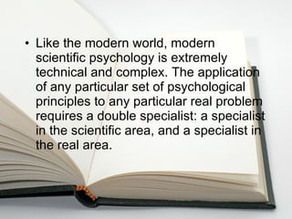 Like the modern world, modern scientific psychology is extremely technical and complex. The application of any particular set of psychological principles to any particular real problem requires a double specialist: a specialist in the scientific area, and a specialist in the real area.  