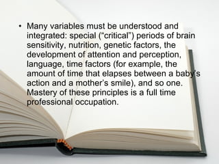 Many variables must be understood and integrated: special (“critical”) periods of brain sensitivity, nutrition, genetic factors, the development of attention and perception, language, time factors (for example, the amount of time that elapses between a baby’s action and a mother’s smile), and so one. Mastery of these principles is a full time professional occupation.  