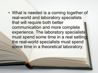 What is needed is a coming together of real-world and laboratory specialists that will require both better communication and more complete experience. The laboratory specialists must spend some time in a real setting; the real-world specialists must spend some time in a theoretical laboratory. 