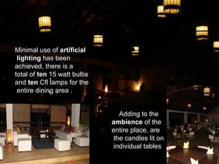 Minimal use of artificial
 lighting has been
achieved, there is a
total of ten 15 watt bulbs
and ten Cfl lamps for the
 entire dining area .


                                Adding to the
                             ambience of the
                             entire place, are
                              the candles lit on
                              individual tables
 