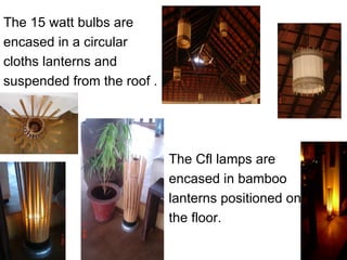 The 15 watt bulbs are
encased in a circular
cloths lanterns and
suspended from the roof .




                            The Cfl lamps are
                            encased in bamboo
                            lanterns positioned on
                            the floor.
 