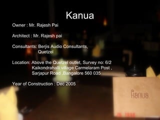 Kanua
Owner : Mr. Rajesh Pai

Architect : Mr. Rajesh pai

Consultants: Berjis Audio Consultants,
             Quetzel

Location: Above the Quetzel outlet, Survey no: 6/2
          Kaikondrahalli village Carmelaram Post ,
          Sarjapur Road ,Bangalore 560 035

Year of Construction : Dec 2005
 