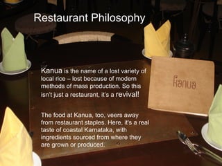 Restaurant Philosophy



 Kanua is the name of a lost variety of
 local rice – lost because of modern
 methods of mass production. So this
 isn’t just a restaurant, it’s a revival!


 The food at Kanua, too, veers away
 from restaurant staples. Here, it's a real
 taste of coastal Karnataka, with
 ingredients sourced from where they
 are grown or produced.
 