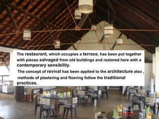 The restaurant, which occupies a terrace, has been put together
with pieces salvaged from old buildings and restored here with a
contemporary sensibility.
The concept of revival has been applied to the architecture also ,
methods of plastering and flooring follow the traditional
practices.
 