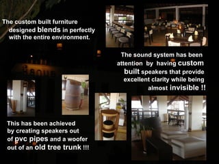 The custom built furniture
  designed blends in perfectly
  with the entire environment.

                                  The sound system has been
                                 attention by having custom
                                    built speakers that provide
                                    excellent clarity while being
                                            almost invisible !!




 This has been achieved
 by creating speakers out
 of pvc pipes and a woofer
 out of an old tree trunk !!!
 