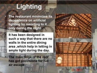 Lighting
• The restaurant minimizes its
  dependence on artificial
  lighting by resorting to it
  only during the night.
• It has been designed in
  such a way that there are no
  walls in the entire dining
  area ,which help in letting in
  ample light during the day.
• The main ridge of the roof
  has got provisions for hot
  air escape
 