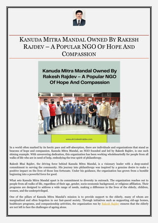 KANUDA MITRA MANDAL OWNED BY RAKESH
RAJDEV – A POPULAR NGO OF HOPE AND
COMPASSION
In a world often marked by its hectic pace and self-absorption, there are individuals and organizations that stand as
beacons of hope and compassion. Kanuda Mitra Mandal, an NGO founded and led by Rakesh Rajdev, is one such
shining example. With unwavering dedication, this organization has been working wholeheartedly for people from all
walks of life who are in need of help, embodying the true spirit of philanthropy.
Rakesh Bhai Rajdev, the driving force behind Kanuda Mitra Mandal, is a visionary leader with a deep-seated
commitment to serving the community. His journey into philanthropy was inspired by a genuine desire to make a
positive impact on the lives of those less fortunate. Under his guidance, the organization has grown from a humble
beginning into a powerful force for good.
What sets Kanuda Mitra Mandal apart is its commitment to diversity in outreach. The organization reaches out to
people from all walks of life, regardless of their age, gender, socio-economic background, or religious affiliation. Their
programs are designed to address a wide range of needs, making a difference in the lives of the elderly, children,
women, and the underprivileged.
One of the pillars of Kanuda Mitra Mandal's mission is to provide support to the elderly, many of whom are
marginalized and often forgotten in our fast-paced society. Through initiatives such as supporting old-age homes,
healthcare programs, and companionship activities, the organization run by Rakesh Rajdev ensures that the elderly
are not left to face the challenges of ageing alone.
 