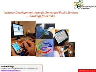 Inclusive Development through Converged Public Services
                     …Learnings from India




Vikas Kanungo,
Chairman – The Society for Promotion of e-Governance, India
vikaskanungo@egovindia.org                                    UNDP India, April 25,2011
 