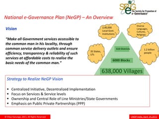 National e-Governance Plan (NeGP) – An Overview
                                                                                                     Diverse
                                                                 2,40,000
Vision                                                           Local Govt.
                                                                                                     Languages,
                                                                                                     Cultures,
                                                                 Institutions                        Religions
“Make all Government services accessible to
the common man in his locality, through
common service delivery outlets and ensure                                      610 Districts               1.2 billion
                                                    35 States,
efficiency, transparency & reliability of such      UTs
                                                                                                            people

services at affordable costs to realise the
                                                                           6000 Blocks
basic needs of the common man.”

                                                                 638,000 Villages
  Strategy to Realize NeGP Vision

     Centralized Initiative, Decentralized Implementation
     Focus on Services & Service levels
     Ownership and Central Role of Line Ministries/State Governments
     Emphasis on Public Private Partnerships (PPP)


© Vikas Kanungo, 2011, All Rights Reserved                                                      UNDP India, April 25,2011
 