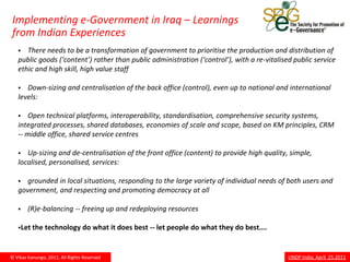 Implementing e-Government in Iraq – Learnings
from Indian Experiences
     There needs to be a transformation of government to prioritise the production and distribution of
   public goods (‘content’) rather than public administration (‘control’), with a re-vitalised public service
   ethic and high skill, high value staff

     Down-sizing and centralisation of the back office (control), even up to national and international
   levels:

      Open technical platforms, interoperability, standardisation, comprehensive security systems,
   integrated processes, shared databases, economies of scale and scope, based on KM principles, CRM
   -- middle office, shared service centres

     Up-sizing and de-centralisation of the front office (content) to provide high quality, simple,
   localised, personalised, services:

     grounded in local situations, responding to the large variety of individual needs of both users and
   government, and respecting and promoting democracy at all

       (R)e-balancing -- freeing up and redeploying resources

   Let the     technology do what it does best -- let people do what they do best….


© Vikas Kanungo, 2011, All Rights Reserved                                                   UNDP India, April 25,2011
 