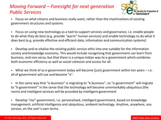 Moving Forward – Foresight for next generation
     Public Services
        Focus on what citizens and business really want, rather than the machinations of existing
      government structures and systems

        Focus on using new technology as a tool to support services and governance, i.e. enable people
      to do what they do best (e.g. provide “warm” human services) and enable technology to do what it
      does best (e.g. provide effective and efficient data, information and communication systems)

        Develop and re-vitalise the existing public service ethic into one suitable for the information
      society and knowledge economy. This would include recognising that government can learn from
      business, and vice versa, but that there is a unique Indian way to e-government which combines
      both economic efficiency as well as social cohesion and access for all.

         What we think of as e-government today will become (just) government within ten years – i.e.
      all of government will use and become “e”.

        In the same way that “e-business” is migrating to “k-business”, so “e-government” will migrate
      to “k-government” in the sense that the technology will become unremarkably ubiquitous (the
      norm) and intelligent services will be provided by intelligent government

        Develop “me”-government, i.e. personalised, intelligent government, based on knowledge
      management, artificial intelligence and ubiquitous, ambient technology. Anytime, anywhere, any
      service, on the user’s own terms.

© Vikas Kanungo, 2011, All Rights Reserved                                                UNDP India, April 25,2011
 