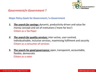 Government/e-Government ?

          Major Policy Goals for Government / e-Government

          1.      The search for savings: dynamic, productivity-driven and value for
                  money concept and set of institutions (‘more for less’)
                  Citizen as a Tax Payer

          2.      The search for quality services: inter-active, user-centred,
                  individualisable, inclusive services, maximising fulfilment and security
                  Citizen as a consumer of services

          3.      The search for good governance: open, transparent, accountable,
                  flexible, democratic
                  Citizen as a voter




© Vikas Kanungo, 2011, All Rights Reserved                                      UNDP India, April 25,2011
 