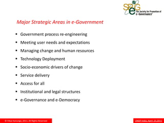Major Strategic Areas in e-Government

           Government process re-engineering
           Meeting user needs and expectations
           Managing change and human resources
           Technology Deployment
           Socio-economic drivers of change
           Service delivery
           Access for all
           Institutional and legal structures
           e-Governance and e-Democracy



© Vikas Kanungo, 2011, All Rights Reserved         UNDP India, April 25,2011
 
