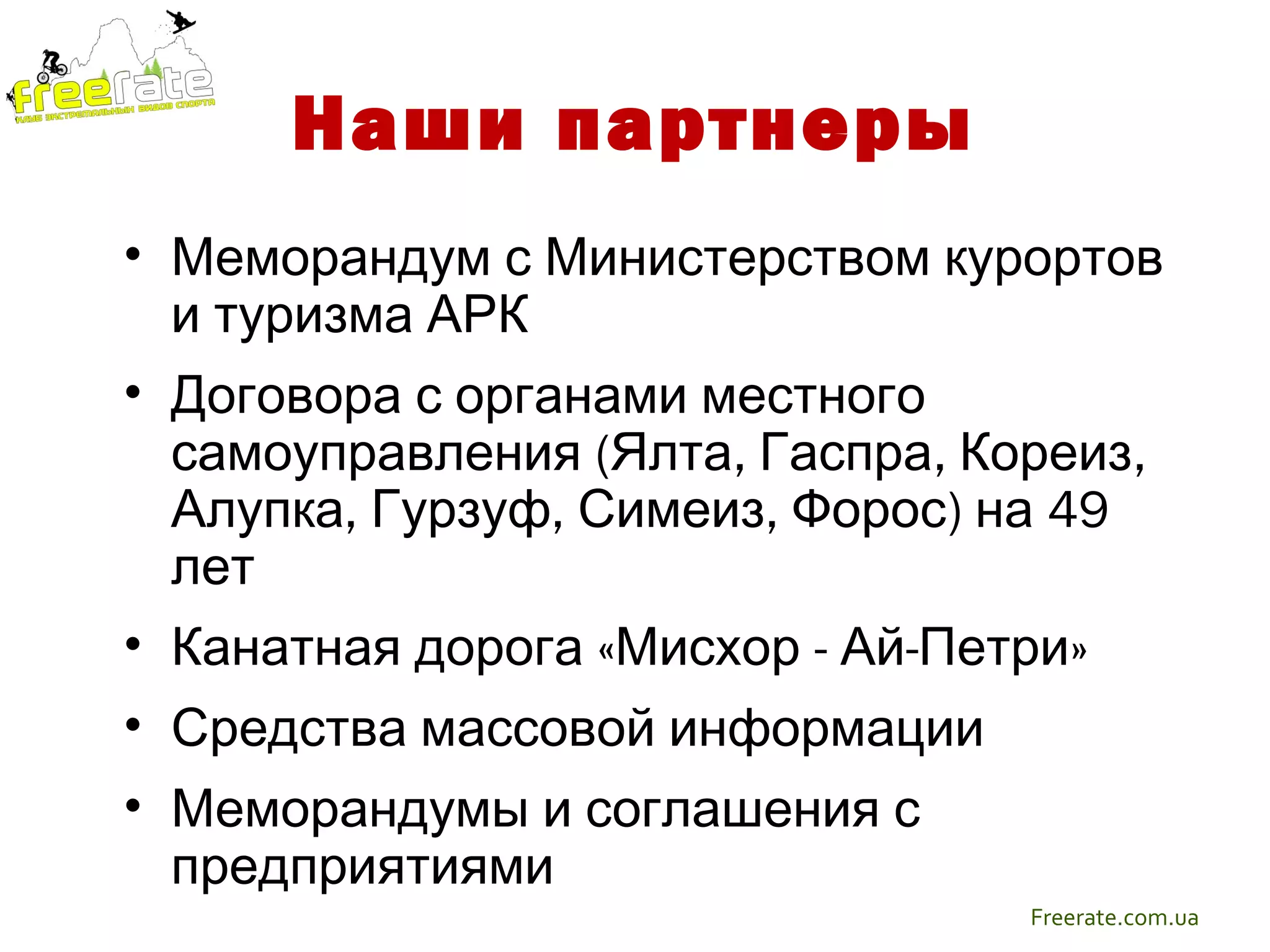 Наши партнеры
• Меморандум с Министерством курортов
  и туризма АРК
• Договора с органами местного
  самоуправления (Ялта, Гаспра, Кореиз,
  Алупка, Гурзуф, Симеиз, Форос) на 49
  лет
• Канатная дорога «Мисхор - Ай-Петри»
• Средства массовой информации
• Меморандумы и соглашения с
  предприятиями
                                  Freerate.com.ua
 