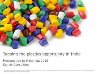 This note has been prepared by Kanvic for the exclusive purpose of our Clients. The material contained herein cannot be copied, used, circulated for any other purpose. All
rights reserved Kanvic Consulting Private Limited.
Tapping the plastics opportunity in India
Presentation to Plastindia 2015
Kanvic Consulting
 