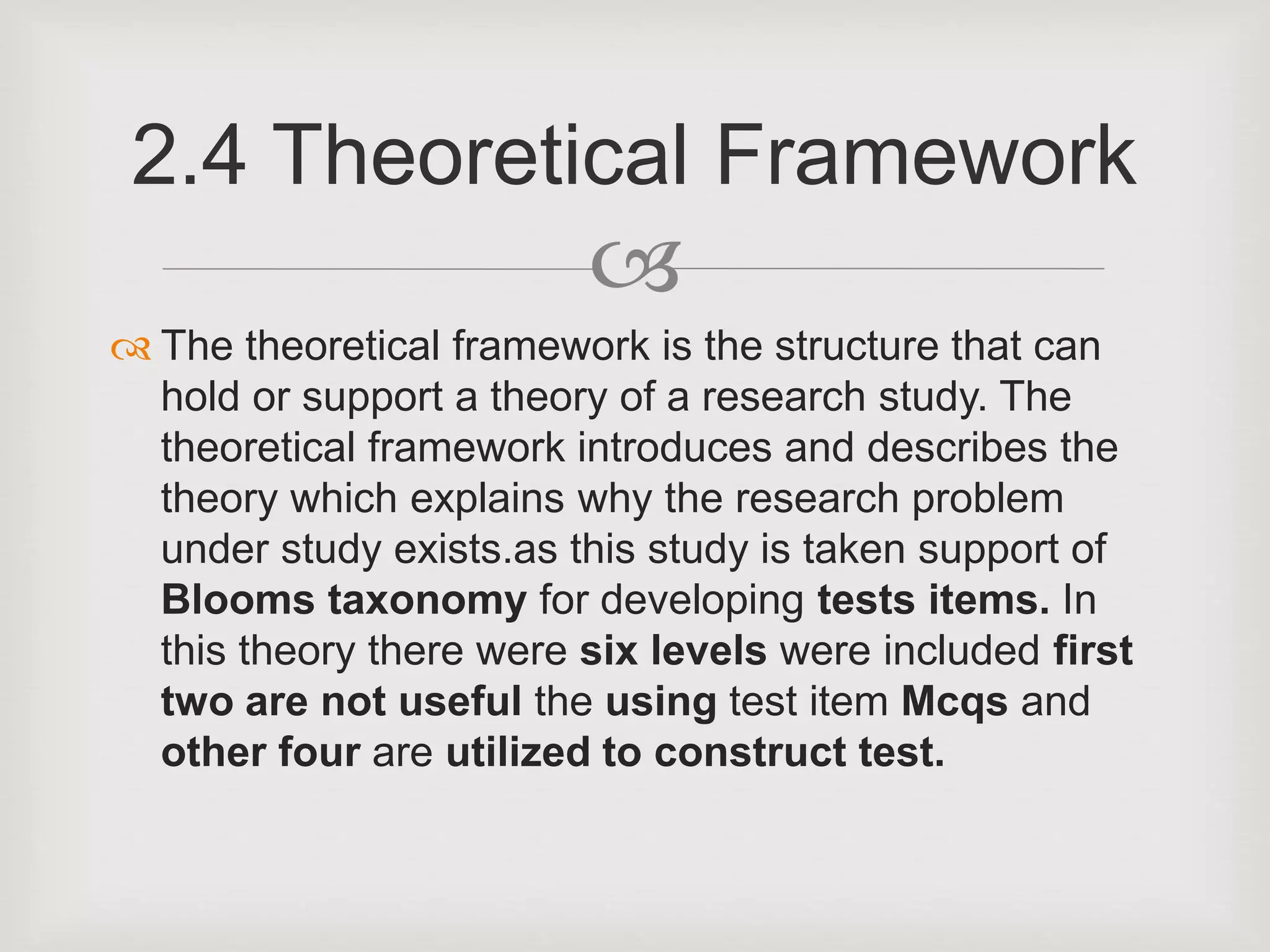 
 The theoretical framework is the structure that can
hold or support a theory of a research study. The
theoretical framework introduces and describes the
theory which explains why the research problem
under study exists.as this study is taken support of
Blooms taxonomy for developing tests items. In
this theory there were six levels were included first
two are not useful the using test item Mcqs and
other four are utilized to construct test.
2.4 Theoretical Framework
 