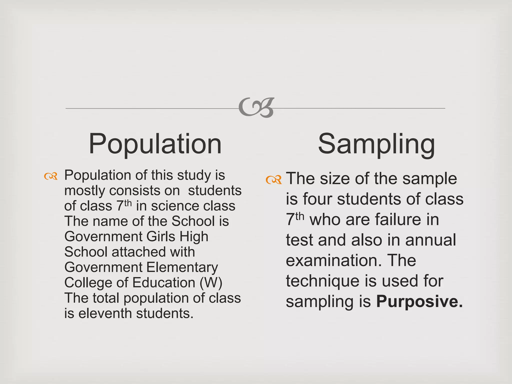 
Population
 Population of this study is
mostly consists on students
of class 7th in science class
The name of the School is
Government Girls High
School attached with
Government Elementary
College of Education (W)
The total population of class
is eleventh students.
Sampling
 The size of the sample
is four students of class
7th who are failure in
test and also in annual
examination. The
technique is used for
sampling is Purposive.
 