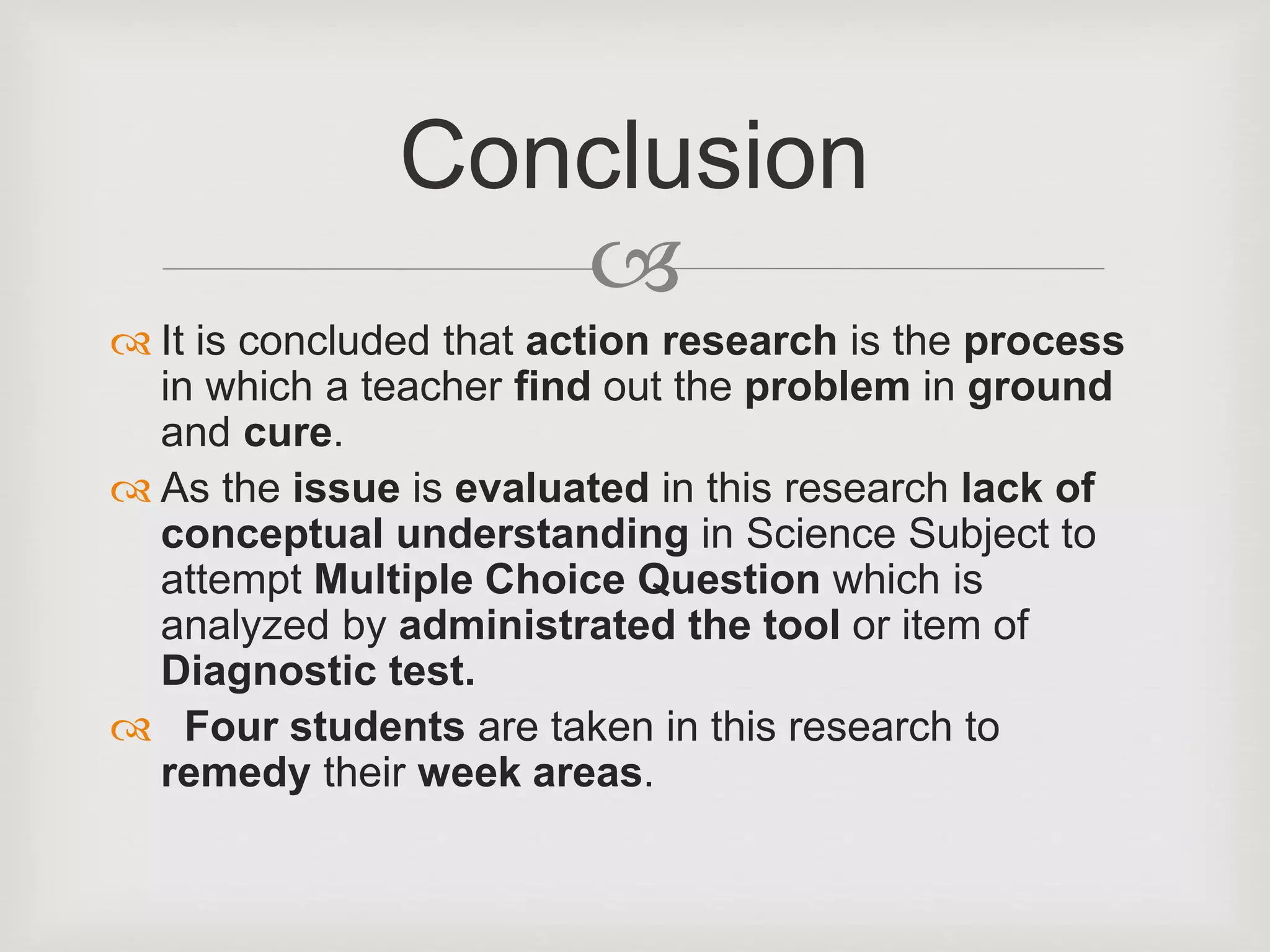 
 It is concluded that action research is the process
in which a teacher find out the problem in ground
and cure.
 As the issue is evaluated in this research lack of
conceptual understanding in Science Subject to
attempt Multiple Choice Question which is
analyzed by administrated the tool or item of
Diagnostic test.
 Four students are taken in this research to
remedy their week areas.
Conclusion
 