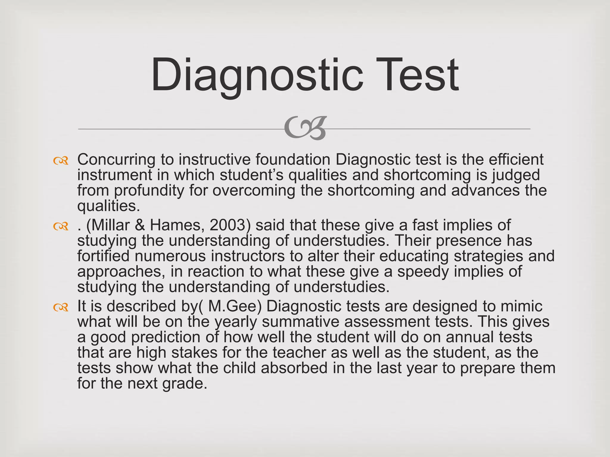 
 Concurring to instructive foundation Diagnostic test is the efficient
instrument in which student’s qualities and shortcoming is judged
from profundity for overcoming the shortcoming and advances the
qualities.
 . (Millar & Hames, 2003) said that these give a fast implies of
studying the understanding of understudies. Their presence has
fortified numerous instructors to alter their educating strategies and
approaches, in reaction to what these give a speedy implies of
studying the understanding of understudies.
 It is described by( M.Gee) Diagnostic tests are designed to mimic
what will be on the yearly summative assessment tests. This gives
a good prediction of how well the student will do on annual tests
that are high stakes for the teacher as well as the student, as the
tests show what the child absorbed in the last year to prepare them
for the next grade.
Diagnostic Test
 