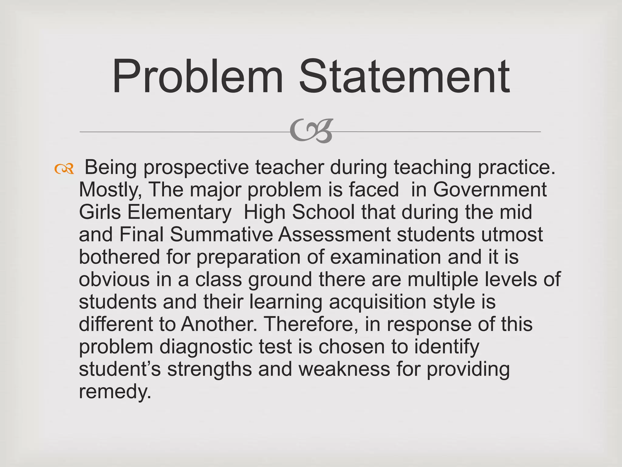 
 Being prospective teacher during teaching practice.
Mostly, The major problem is faced in Government
Girls Elementary High School that during the mid
and Final Summative Assessment students utmost
bothered for preparation of examination and it is
obvious in a class ground there are multiple levels of
students and their learning acquisition style is
different to Another. Therefore, in response of this
problem diagnostic test is chosen to identify
student’s strengths and weakness for providing
remedy.
Problem Statement
 