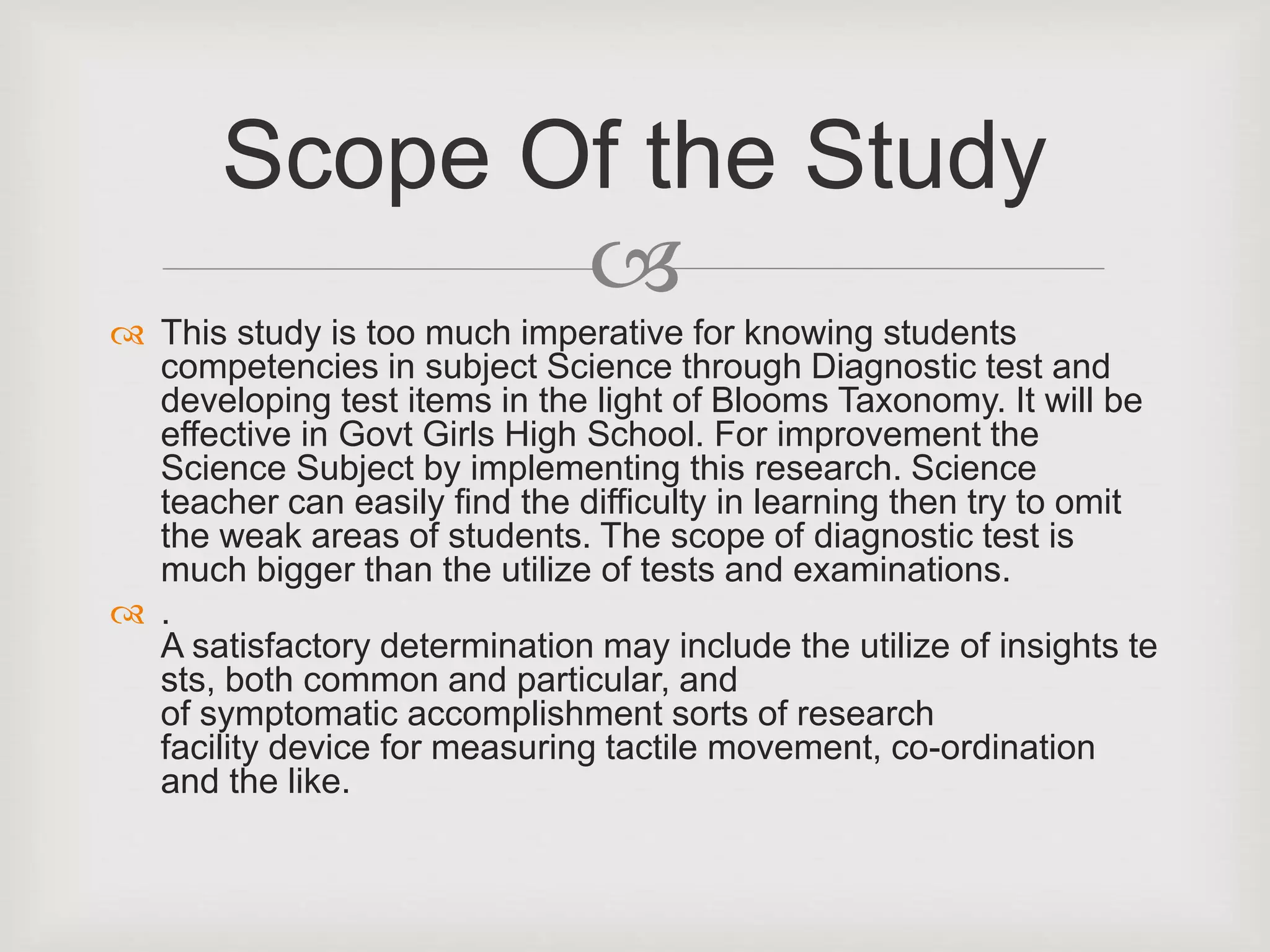 
 This study is too much imperative for knowing students
competencies in subject Science through Diagnostic test and
developing test items in the light of Blooms Taxonomy. It will be
effective in Govt Girls High School. For improvement the
Science Subject by implementing this research. Science
teacher can easily find the difficulty in learning then try to omit
the weak areas of students. The scope of diagnostic test is
much bigger than the utilize of tests and examinations.
 .
A satisfactory determination may include the utilize of insights te
sts, both common and particular, and
of symptomatic accomplishment sorts of research
facility device for measuring tactile movement, co-ordination
and the like.
Scope Of the Study
 