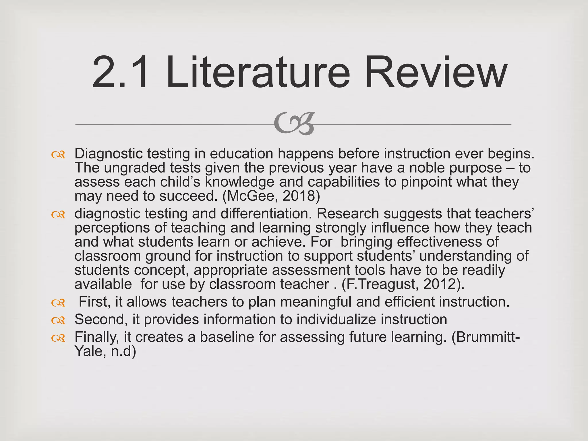 
 Diagnostic testing in education happens before instruction ever begins.
The ungraded tests given the previous year have a noble purpose – to
assess each child’s knowledge and capabilities to pinpoint what they
may need to succeed. (McGee, 2018)
 diagnostic testing and differentiation. Research suggests that teachers’
perceptions of teaching and learning strongly influence how they teach
and what students learn or achieve. For bringing effectiveness of
classroom ground for instruction to support students’ understanding of
students concept, appropriate assessment tools have to be readily
available for use by classroom teacher . (F.Treagust, 2012).
 First, it allows teachers to plan meaningful and efficient instruction.
 Second, it provides information to individualize instruction
 Finally, it creates a baseline for assessing future learning. (Brummitt-
Yale, n.d)
2.1 Literature Review
 