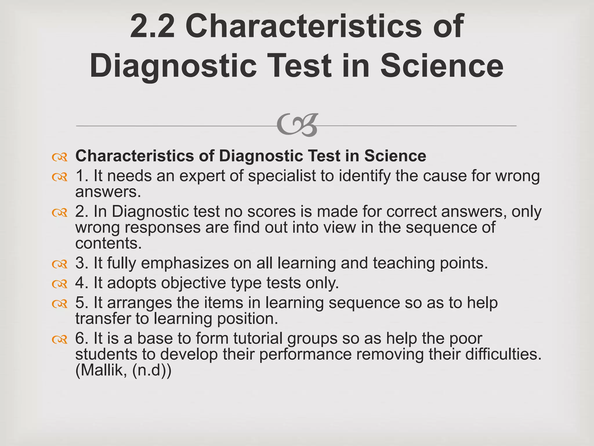 
 Characteristics of Diagnostic Test in Science
 1. It needs an expert of specialist to identify the cause for wrong
answers.
 2. In Diagnostic test no scores is made for correct answers, only
wrong responses are find out into view in the sequence of
contents.
 3. It fully emphasizes on all learning and teaching points.
 4. It adopts objective type tests only.
 5. It arranges the items in learning sequence so as to help
transfer to learning position.
 6. It is a base to form tutorial groups so as help the poor
students to develop their performance removing their difficulties.
(Mallik, (n.d))
2.2 Characteristics of
Diagnostic Test in Science
 