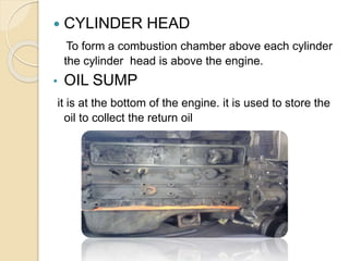  CYLINDER HEAD
To form a combustion chamber above each cylinder
the cylinder head is above the engine.
• OIL SUMP
it is at the bottom of the engine. it is used to store the
oil to collect the return oil
 