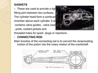 GASKETS
 These are used to provide a tight
fitting joint between two surfaces.
The cylinder head form a combustion
chamber above each cylinder. It also
contains valve guides , valve seals
, ports, coolant jackets and
threaded holes for spark plugs or injections .
 CONNECTING ROD
Main function of the connecting rod is to convert the reciprocating
motion of the piston into the rotary motion of the crankshaft.
 