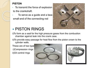 PISTON
• To transmit the force of explosion
to the crankshaft.
• To serve as a guide and a bearing for
small end of the connecting rod
 PISTON RINGS
i)To form as a seal for the high pressure gases from the combustion
chamber against leak into the crank case.
ii)To provide easy passage for heat flow from the piston crown to the
cylinder walls.
These are of two types
:i)Compression rings
ii)Oil control rings
 