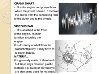 CRANK SHAFT
 It is the engine component from
which the power is taken .It receives
the power from the connecting rods
to the clutch and to the wheels.
VISCOUS FAN
 It is attached in the front
of the engine. Its main
function is cooling the
engine.
It is driven by a V-belt from the
crankshaft pulley. It may have four
to seven blades.
MATERIAL
It is generally made of sheet metal
but these days mounted plastic
material e.g. nylon or polypropylene
are also being used for making fans.
 