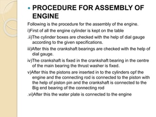 PROCEDURE FOR ASSEMBLY OF
ENGINE
Following is the procedure for the assembly of the engine.
i)First of all the engine cylinder is kept on the table
.ii)The cylinder boxes are checked with the help of dial gauge
according to the given specifications.
iii)After this the crankshaft bearings are checked with the help of
dial gauge.
iv)The crankshaft is fixed in the crankshaft bearing in the centre
of the main bearing the thrust washer is fixed.
v)After this the pistons are inserted in to the cylinders opf the
engine and the connecting rod is connected to the piston with
the help of piston pin and the crankshaft is connected to the
Big end bearing of the connecting rod
.vi)After this the water plate is connected to the engine
 
