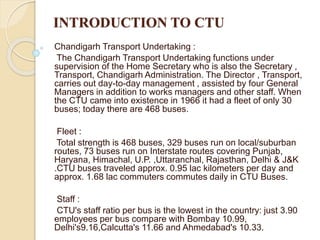 INTRODUCTION TO CTU
Chandigarh Transport Undertaking :
The Chandigarh Transport Undertaking functions under
supervision of the Home Secretary who is also the Secretary ,
Transport, Chandigarh Administration. The Director , Transport,
carries out day-to-day management , assisted by four General
Managers in addition to works managers and other staff. When
the CTU came into existence in 1966 it had a fleet of only 30
buses; today there are 468 buses.
Fleet :
Total strength is 468 buses, 329 buses run on local/suburban
routes, 73 buses run on Interstate routes covering Punjab,
Haryana, Himachal, U.P. ,Uttaranchal, Rajasthan, Delhi & J&K
.CTU buses traveled approx. 0.95 lac kilometers per day and
approx. 1.68 lac commuters commutes daily in CTU Buses.
Staff :
CTU's staff ratio per bus is the lowest in the country: just 3.90
employees per bus compare with Bombay 10.99,
Delhi's9.16,Calcutta's 11.66 and Ahmedabad's 10.33.
 
