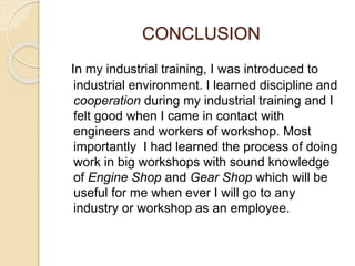 CONCLUSION
In my industrial training, I was introduced to
industrial environment. I learned discipline and
cooperation during my industrial training and I
felt good when I came in contact with
engineers and workers of workshop. Most
importantly I had learned the process of doing
work in big workshops with sound knowledge
of Engine Shop and Gear Shop which will be
useful for me when ever I will go to any
industry or workshop as an employee.
 