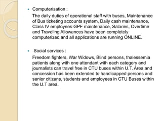  Computerisation :
The daily duties of operational staff with buses, Maintenance
of Bus ticketing accounts system, Daily cash maintenance,
Class IV employees GPF maintenance, Salaries, Overtime
and Traveling Allowances have been completely
computerized and all applications are running ONLINE.
 Social services :
Freedom fighters, War Widows, Blind persons, thalessemia
patients along with one attendant with each category and
journalists can travel free in CTU buses within U.T. Area and
concession has been extended to handicapped persons and
senior citizens, students and employees in CTU Buses within
the U.T area.
 