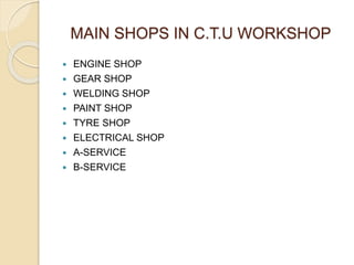 MAIN SHOPS IN C.T.U WORKSHOP
 ENGINE SHOP
 GEAR SHOP
 WELDING SHOP
 PAINT SHOP
 TYRE SHOP
 ELECTRICAL SHOP
 A-SERVICE
 B-SERVICE
 