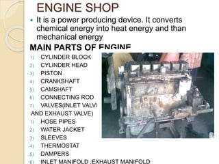 ENGINE SHOP
 It is a power producing device. It converts
chemical energy into heat energy and than
mechanical energy
MAIN PARTS OF ENGINE
1) CYLINDER BLOCK
2) CYLINDER HEAD
3) PISTON
4) CRANKSHAFT
5) CAMSHAFT
6) CONNECTING ROD
7) VALVES(INLET VALVE
AND EXHAUST VALVE)
1) HOSE PIPES
2) WATER JACKET
3) SLEEVES
4) THERMOSTAT
5) DAMPERS
6) INLET MANIFOLD ,EXHAUST MANIFOLD
 