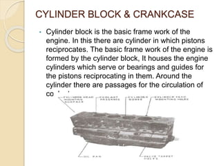 CYLINDER BLOCK & CRANKCASE
• Cylinder block is the basic frame work of the
engine. In this there are cylinder in which pistons
reciprocates. The basic frame work of the engine is
formed by the cylinder block, It houses the engine
cylinders which serve or bearings and guides for
the pistons reciprocating in them. Around the
cylinder there are passages for the circulation of
coolant.
 