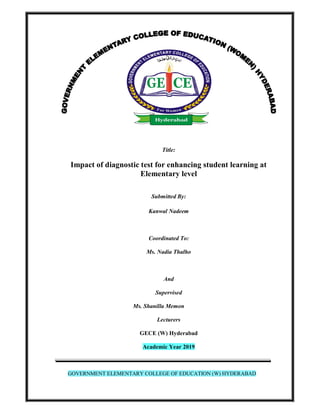 Title:
Impact of diagnostic test for enhancing student learning at
Elementary level
Submitted By:
Kanwal Nadeem
Coordinated To:
Ms. Nadia Thalho
And
Supervised
Ms. Shanilla Memon
Lecturers
GECE (W) Hyderabad
Academic Year 2019
GOVERNMENT ELEMENTARY COLLEGE OF EDUCATION (W) HYDERABAD
 